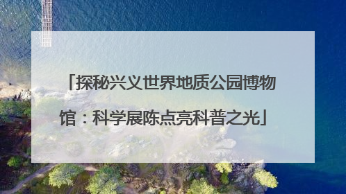 探秘兴义世界地质公园博物馆：科学展陈点亮科普之光