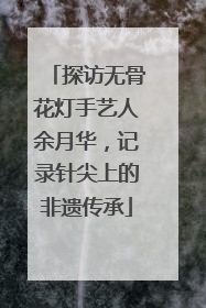 探访无骨花灯手艺人余月华，记录针尖上的非遗传承