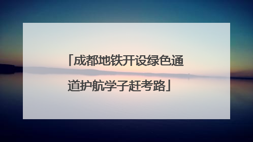 成都地铁开设绿色通道护航学子赶考路