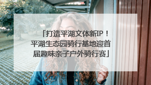 打造平湖文体新IP！平湖生态园骑行基地迎首届趣味亲子户外骑行赛