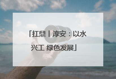 扛鼎丨淳安：以水兴工 绿色发展
