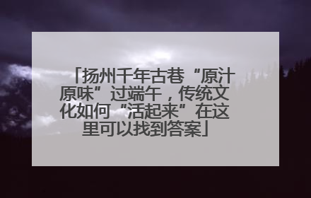 扬州千年古巷“原汁原味”过端午，传统文化如何“活起来”在这里可以找到答案