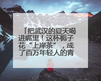 把武汉的夏天喝进嘴里！这杯栀子花“上岸茶”，成了百万年轻人的青春暗号