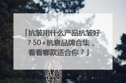 抗皱用什么产品抗皱好？50+抗衰品牌合集，看看哪款适合你？