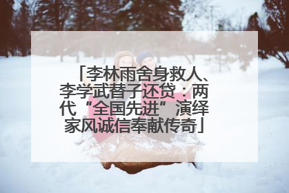 李林雨舍身救人、李学武替子还贷：两代“全国先进”演绎家风诚信奉献传奇