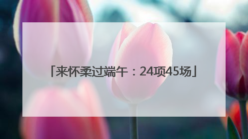 来怀柔过端午：24项45场
