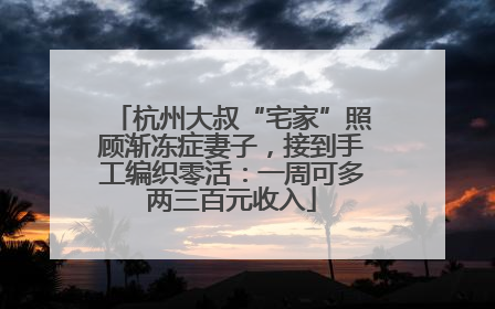 杭州大叔“宅家”照顾渐冻症妻子，接到手工编织零活：一周可多两三百元收入