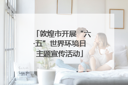 敦煌市开展“六·五”世界环境日主题宣传活动