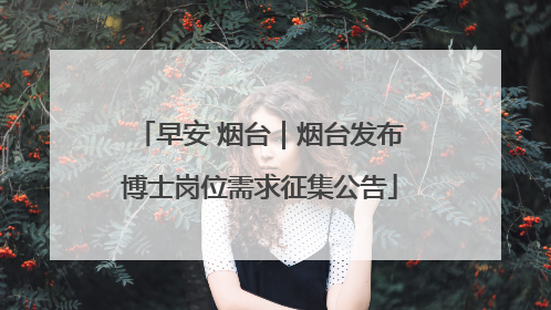早安 烟台｜烟台发布博士岗位需求征集公告