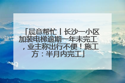 晨意帮忙丨长沙一小区加装电梯逾期一年未完工，业主称出行不便！施工方：半月内完工