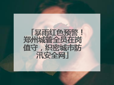 暴雨红色预警！郑州城管全员在岗值守，织密城市防汛安全网