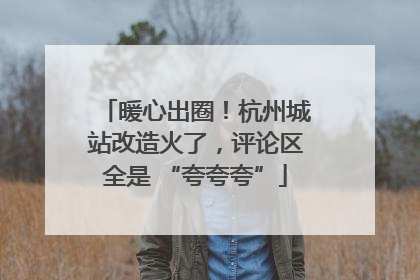 暖心出圈！杭州城站改造火了，评论区全是 “夸夸夸”