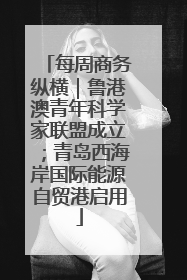 每周商务纵横｜鲁港澳青年科学家联盟成立；青岛西海岸国际能源自贸港启用