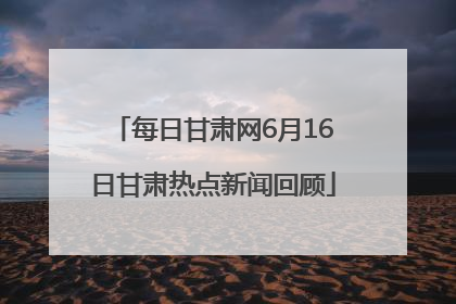 每日甘肃网6月16日甘肃热点新闻回顾
