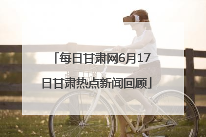 每日甘肃网6月17日甘肃热点新闻回顾