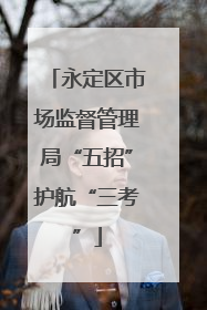 永定区市场监督管理局“五招”护航“三考”