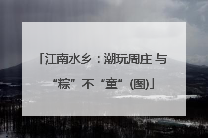 江南水乡：潮玩周庄 与“粽”不“童”(图)