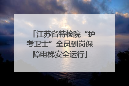 江苏省特检院“护考卫士”全员到岗保障电梯安全运行