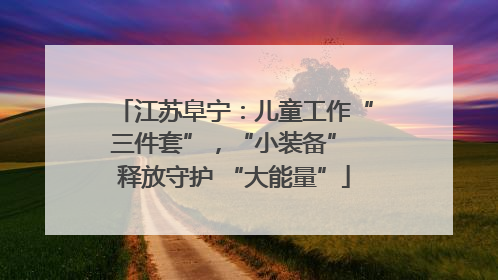 江苏阜宁：儿童工作“三件套”，“小装备” 释放守护 “大能量”