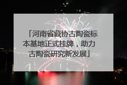 河南省藏协古陶瓷标本基地正式挂牌，助力古陶瓷研究新发展