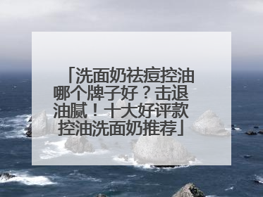洗面奶祛痘控油哪个牌子好？击退油腻！十大好评款控油洗面奶推荐