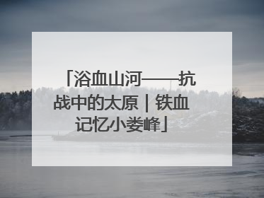 浴血山河——抗战中的太原｜铁血记忆小娄峰