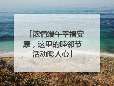 浓情端午幸福安康，这里的睦邻节活动暖人心