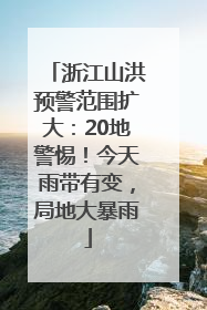 浙江山洪预警范围扩大：20地警惕！今天雨带有变，局地大暴雨