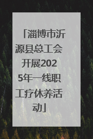 淄博市沂源县总工会开展2025年一线职工疗休养活动