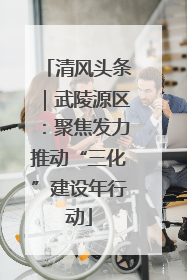 清风头条｜武陵源区：聚焦发力推动“三化”建设年行动