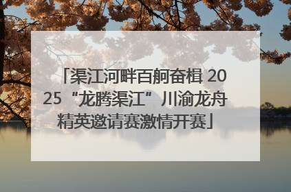 渠江河畔百舸奋楫 2025“龙腾渠江”川渝龙舟精英邀请赛激情开赛
