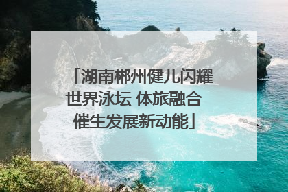 湖南郴州健儿闪耀世界泳坛 体旅融合催生发展新动能