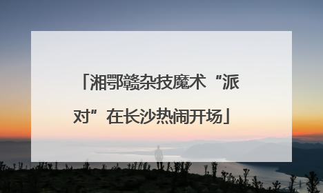 湘鄂赣杂技魔术“派对”在长沙热闹开场