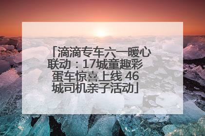滴滴专车六一暖心联动：17城童趣彩蛋车惊喜上线 46城司机亲子活动