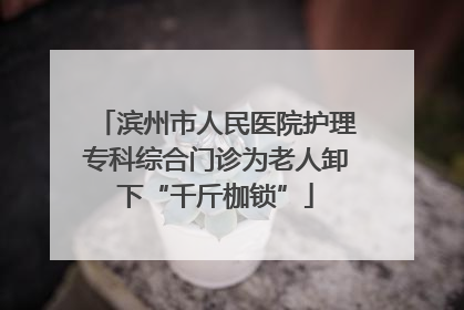 滨州市人民医院护理专科综合门诊为老人卸下“千斤枷锁”