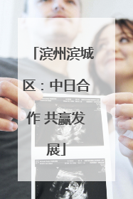 滨州滨城区：中日合作 共赢发展