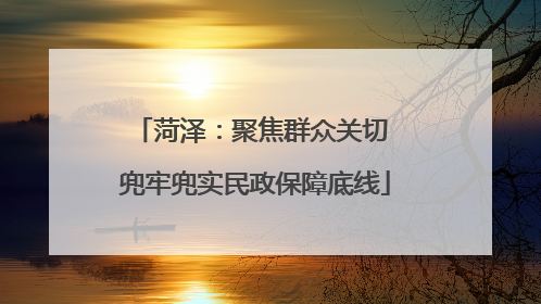菏泽：聚焦群众关切 兜牢兜实民政保障底线