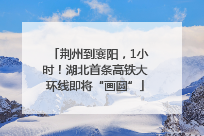 荆州到襄阳，1小时！湖北首条高铁大环线即将“画圆”
