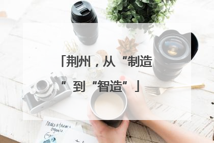 荆州，从“制造”到“智造”