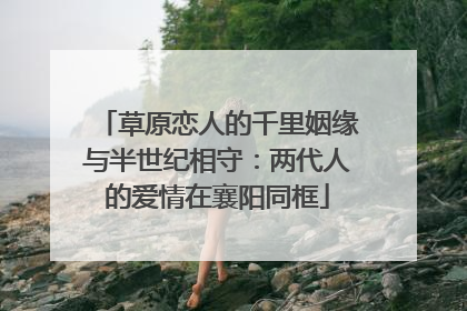 草原恋人的千里姻缘与半世纪相守：两代人的爱情在襄阳同框