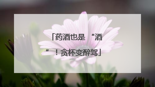 药酒也是 “酒”！贪杯变醉驾