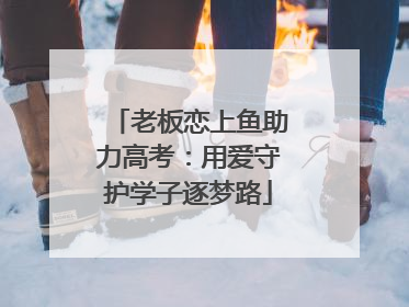 老板恋上鱼助力高考：用爱守护学子逐梦路