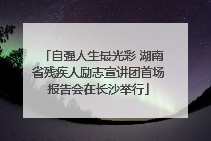 自强人生最光彩 湖南省残疾人励志宣讲团首场报告会在长沙举行