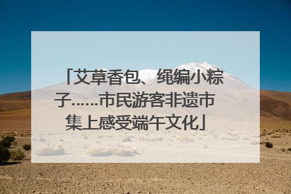 艾草香包、绳编小粽子……市民游客非遗市集上感受端午文化