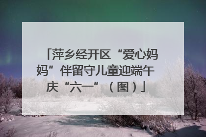 萍乡经开区“爱心妈妈”伴留守儿童迎端午庆“六一”（图）