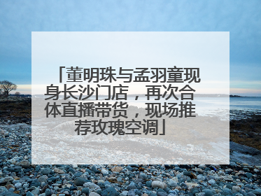 董明珠与孟羽童现身长沙门店，再次合体直播带货，现场推荐玫瑰空调