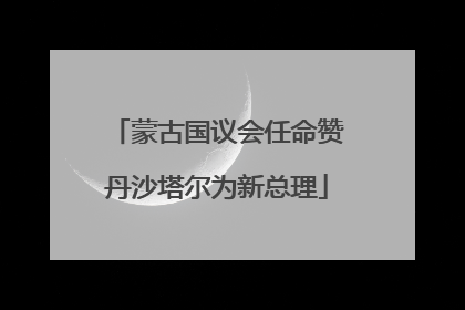 蒙古国议会任命赞丹沙塔尔为新总理