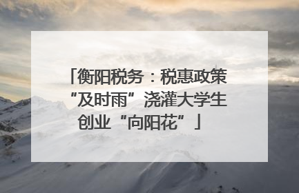 衡阳税务：税惠政策“及时雨”浇灌大学生创业“向阳花”