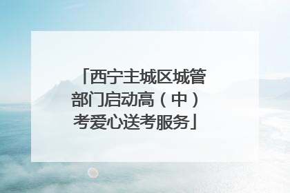 西宁主城区城管部门启动高（中）考爱心送考服务