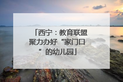 西宁：教育联盟聚力办好“家门口”的幼儿园